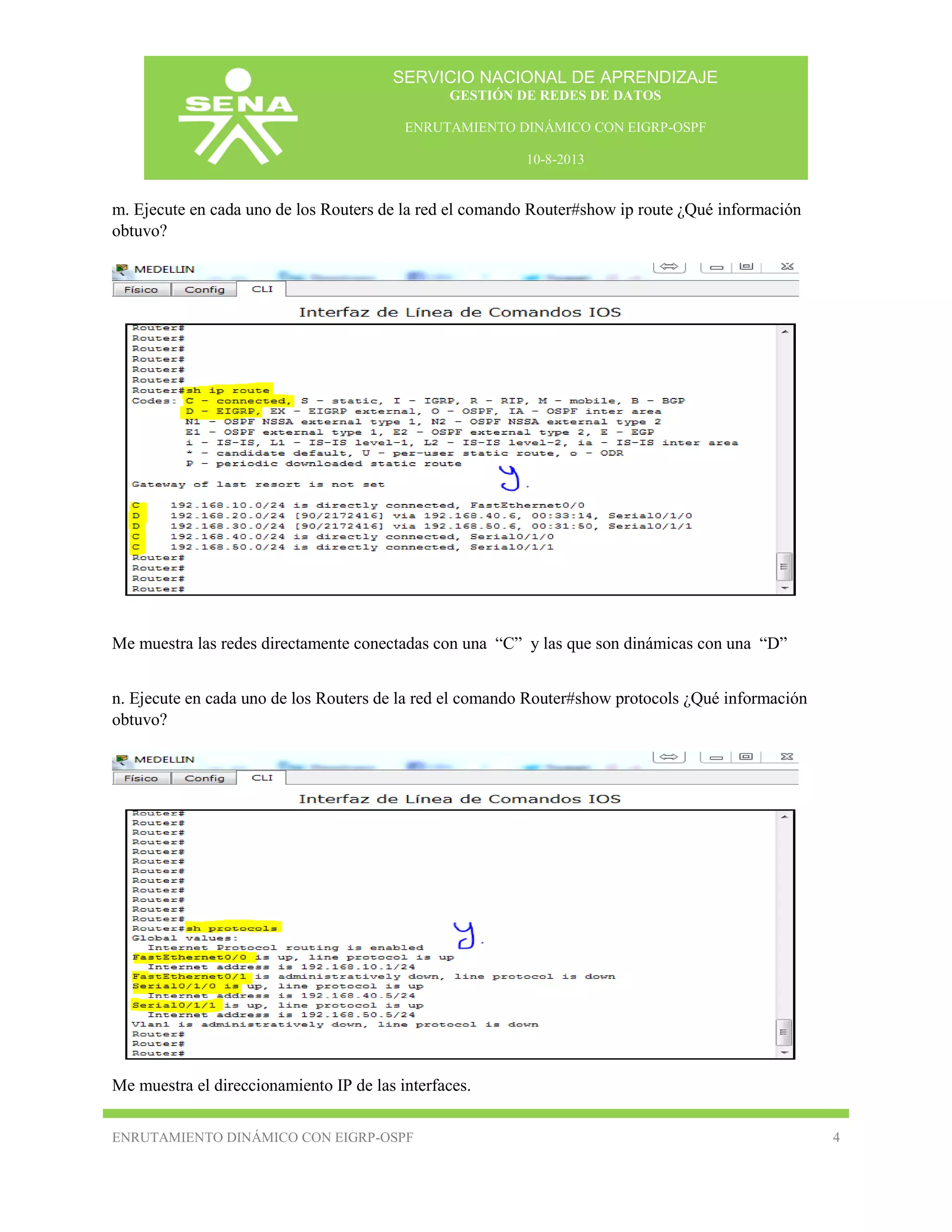 SERVICIO NACIONAL DE APRENDIZAJE
GESTIÓN DE REDES DE DATOS
ENRUTAMIENTO DINÁMICO CON EIGRP-OSPF
10-8-2013

m. Ejecute en cada uno de los Routers de la red el comando Router#show ip route ¿Qué información
obtuvo?

Me muestra las redes directamente conectadas con una “C” y las que son dinámicas con una “D”
n. Ejecute en cada uno de los Routers de la red el comando Router#show protocols ¿Qué información
obtuvo?

Me muestra el direccionamiento IP de las interfaces.
ENRUTAMIENTO DINÁMICO CON EIGRP-OSPF

4

 