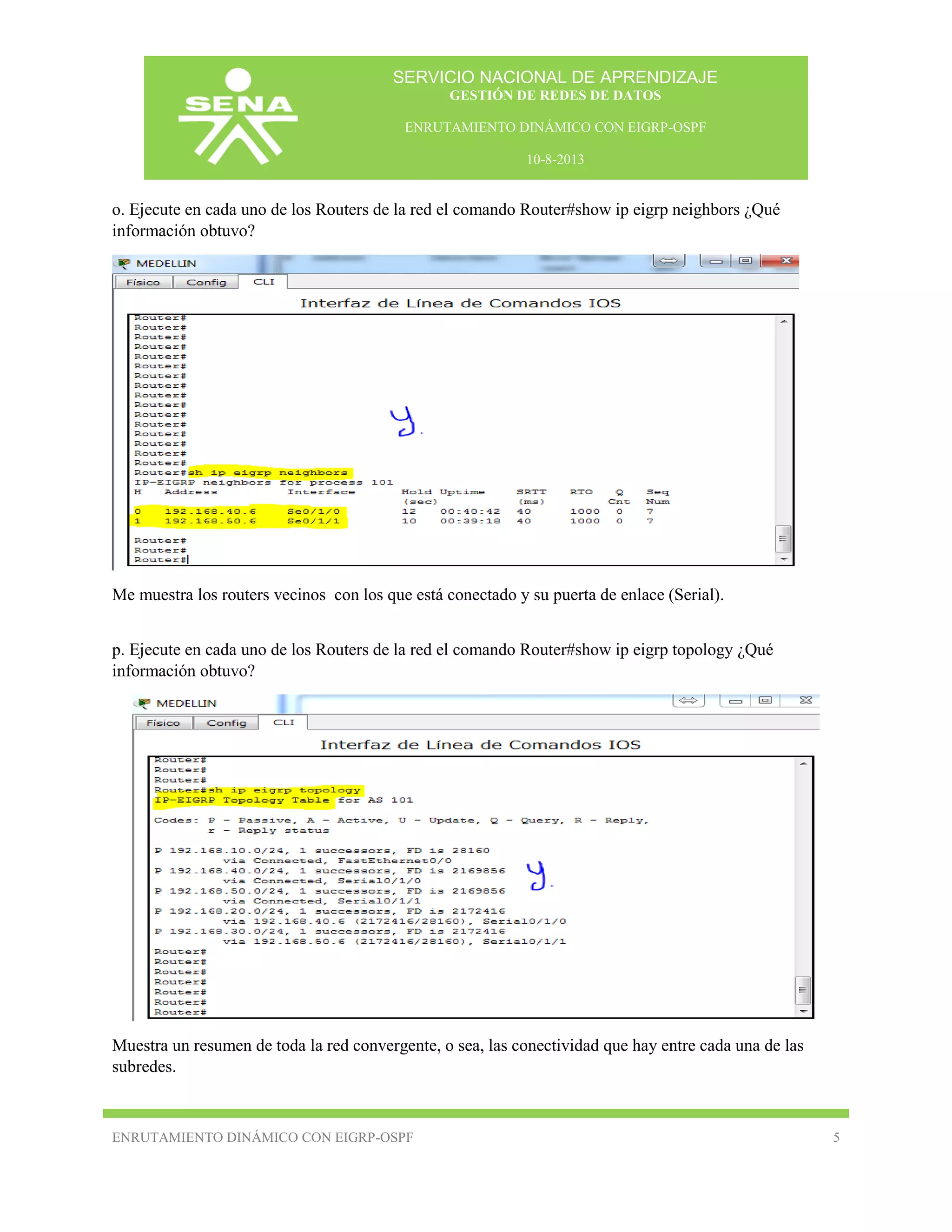 SERVICIO NACIONAL DE APRENDIZAJE
GESTIÓN DE REDES DE DATOS
ENRUTAMIENTO DINÁMICO CON EIGRP-OSPF
10-8-2013

o. Ejecute en cada uno de los Routers de la red el comando Router#show ip eigrp neighbors ¿Qué
información obtuvo?

Me muestra los routers vecinos con los que está conectado y su puerta de enlace (Serial).
p. Ejecute en cada uno de los Routers de la red el comando Router#show ip eigrp topology ¿Qué
información obtuvo?

Muestra un resumen de toda la red convergente, o sea, las conectividad que hay entre cada una de las
subredes.

ENRUTAMIENTO DINÁMICO CON EIGRP-OSPF

5

 