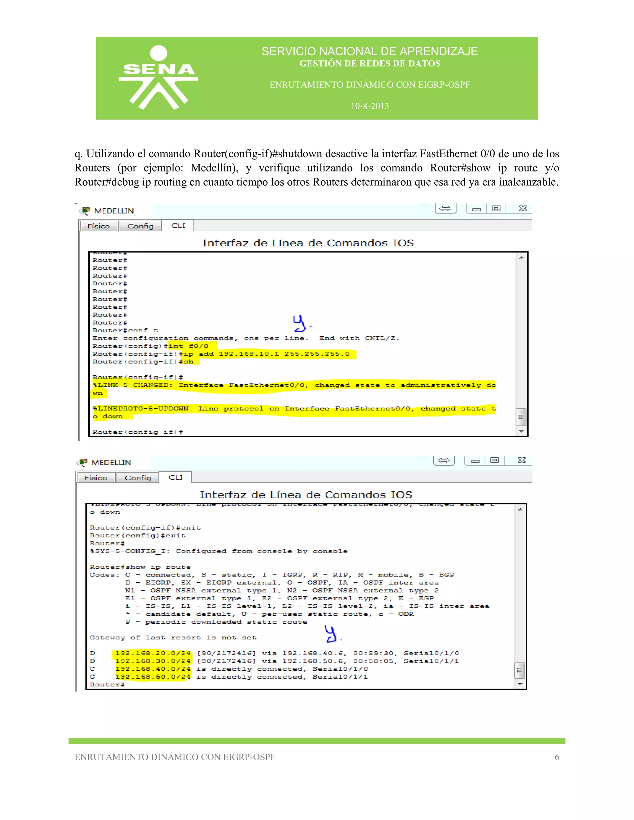 SERVICIO NACIONAL DE APRENDIZAJE
GESTIÓN DE REDES DE DATOS
ENRUTAMIENTO DINÁMICO CON EIGRP-OSPF
10-8-2013

q. Utilizando el comando Router(config-if)#shutdown desactive la interfaz FastEthernet 0/0 de uno de los
Routers (por ejemplo: Medellín), y verifique utilizando los comando Router#show ip route y/o
Router#debug ip routing en cuanto tiempo los otros Routers determinaron que esa red ya era inalcanzable.

ENRUTAMIENTO DINÁMICO CON EIGRP-OSPF

6

 