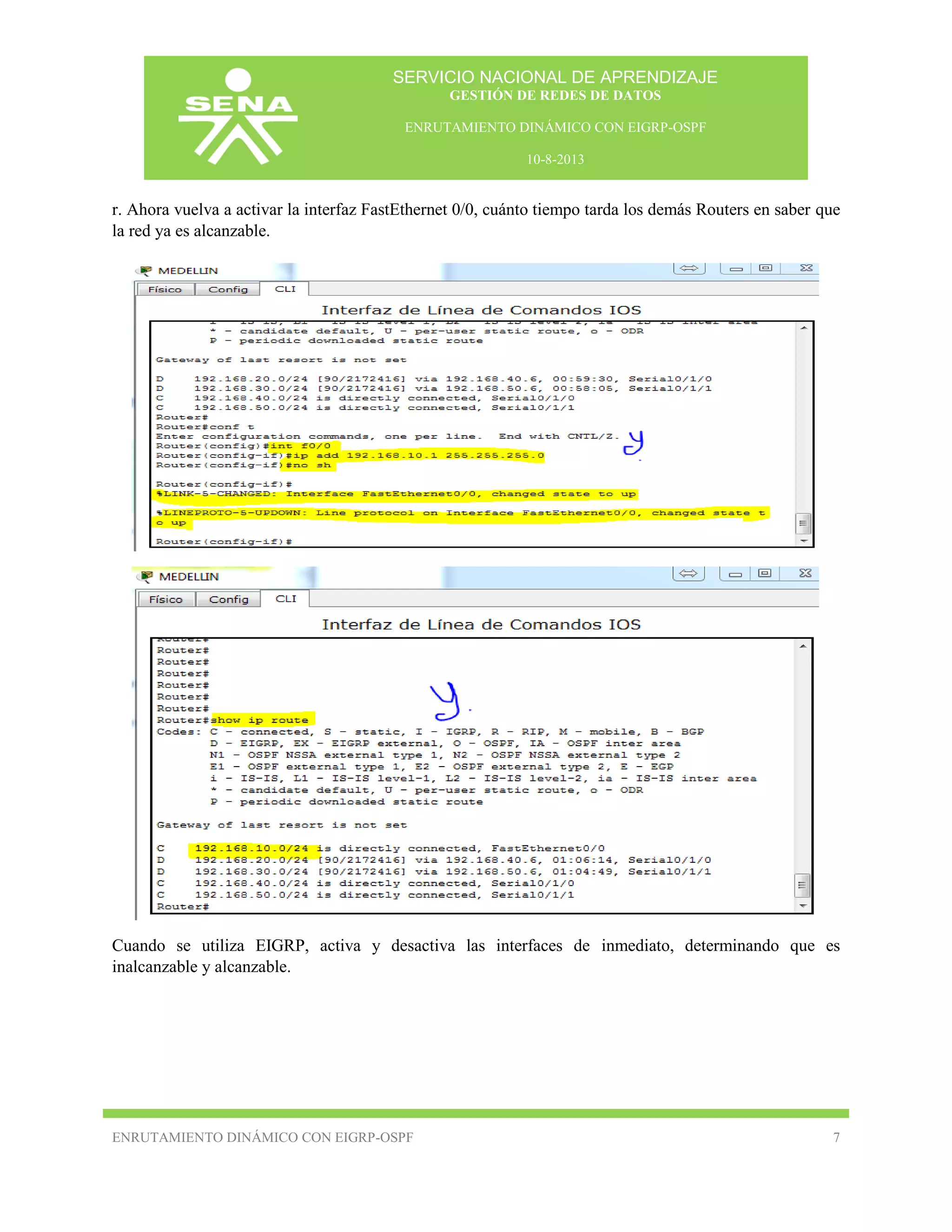 SERVICIO NACIONAL DE APRENDIZAJE
GESTIÓN DE REDES DE DATOS
ENRUTAMIENTO DINÁMICO CON EIGRP-OSPF
10-8-2013

r. Ahora vuelva a activar la interfaz FastEthernet 0/0, cuánto tiempo tarda los demás Routers en saber que
la red ya es alcanzable.

Cuando se utiliza EIGRP, activa y desactiva las interfaces de inmediato, determinando que es
inalcanzable y alcanzable.

ENRUTAMIENTO DINÁMICO CON EIGRP-OSPF

7

 