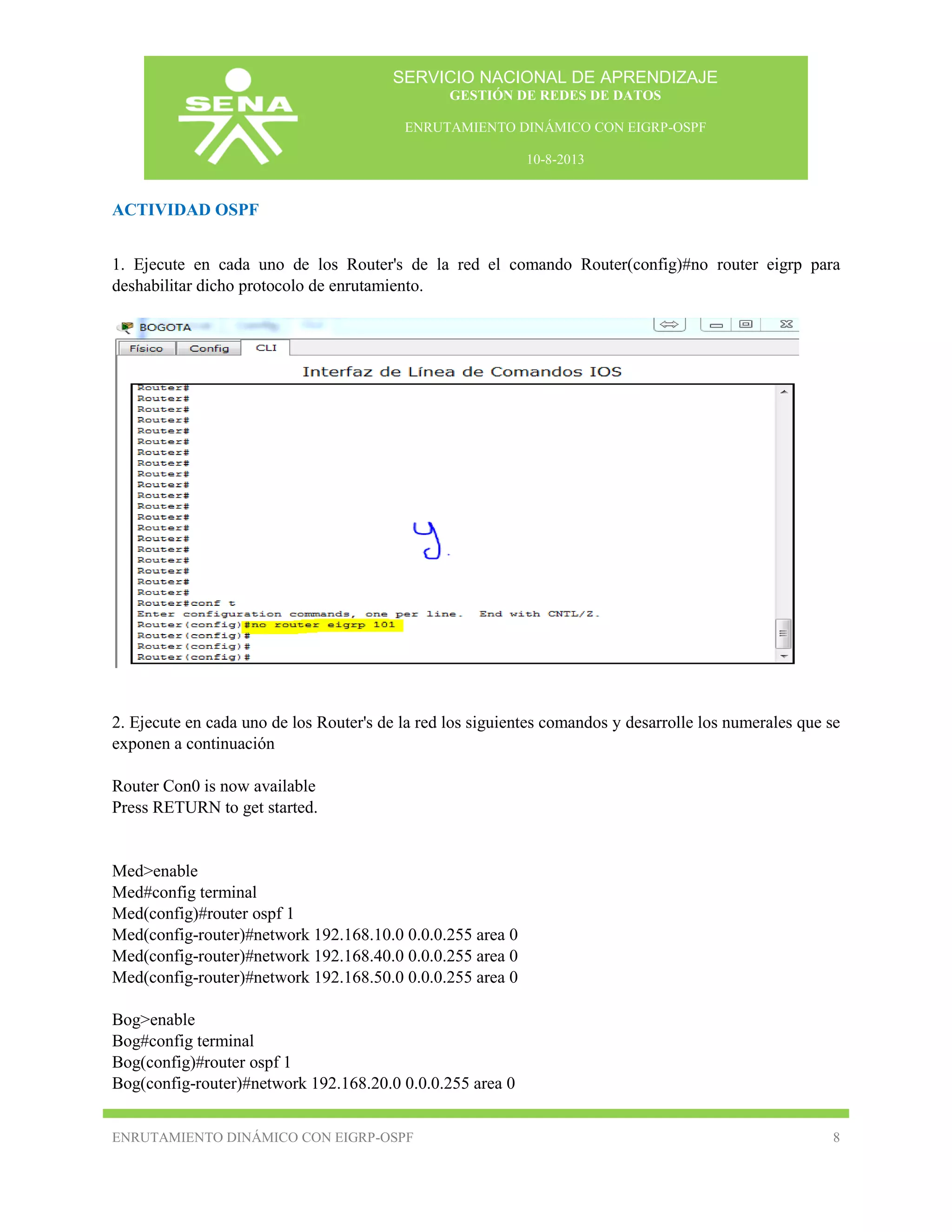 SERVICIO NACIONAL DE APRENDIZAJE
GESTIÓN DE REDES DE DATOS
ENRUTAMIENTO DINÁMICO CON EIGRP-OSPF
10-8-2013

ACTIVIDAD OSPF
1. Ejecute en cada uno de los Router's de la red el comando Router(config)#no router eigrp para
deshabilitar dicho protocolo de enrutamiento.

2. Ejecute en cada uno de los Router's de la red los siguientes comandos y desarrolle los numerales que se
exponen a continuación
Router Con0 is now available
Press RETURN to get started.

Med>enable
Med#config terminal
Med(config)#router ospf 1
Med(config-router)#network 192.168.10.0 0.0.0.255 area 0
Med(config-router)#network 192.168.40.0 0.0.0.255 area 0
Med(config-router)#network 192.168.50.0 0.0.0.255 area 0
Bog>enable
Bog#config terminal
Bog(config)#router ospf 1
Bog(config-router)#network 192.168.20.0 0.0.0.255 area 0
ENRUTAMIENTO DINÁMICO CON EIGRP-OSPF

8

 