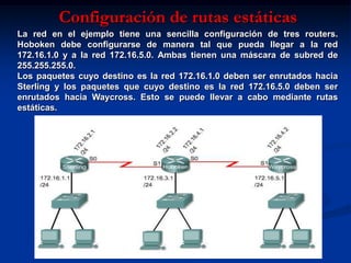 Configuración de rutas estáticas
La red en el ejemplo tiene una sencilla configuración de tres routers.
Hoboken debe configurarse de manera tal que pueda llegar a la red
172.16.1.0 y a la red 172.16.5.0. Ambas tienen una máscara de subred de
255.255.255.0.
Los paquetes cuyo destino es la red 172.16.1.0 deben ser enrutados hacia
Sterling y los paquetes que cuyo destino es la red 172.16.5.0 deben ser
enrutados hacia Waycross. Esto se puede llevar a cabo mediante rutas
estáticas.
 