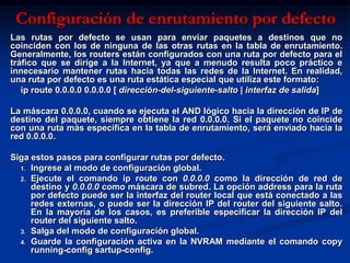 Configuración de enrutamiento por defecto
Las rutas por defecto se usan para enviar paquetes a destinos que no
coinciden con los de ninguna de las otras rutas en la tabla de enrutamiento.
Generalmente, los routers están configurados con una ruta por defecto para el
tráfico que se dirige a la Internet, ya que a menudo resulta poco práctico e
innecesario mantener rutas hacia todas las redes de la Internet. En realidad,
una ruta por defecto es una ruta estática especial que utiliza este formato:
   ip route 0.0.0.0 0.0.0.0 [ dirección-del-siguiente-salto | interfaz de salida]

La máscara 0.0.0.0, cuando se ejecuta el AND lógico hacia la dirección de IP de
destino del paquete, siempre obtiene la red 0.0.0.0. Si el paquete no coincide
con una ruta más específica en la tabla de enrutamiento, será enviado hacia la
red 0.0.0.0.

Siga estos pasos para configurar rutas por defecto.
  1. Ingrese al modo de configuración global.
  2. Ejecute el comando ip route con 0.0.0.0 como la dirección de red de
     destino y 0.0.0.0 como máscara de subred. La opción address para la ruta
     por defecto puede ser la interfaz del router local que está conectado a las
     redes externas, o puede ser la dirección IP del router del siguiente salto.
     En la mayoría de los casos, es preferible especificar la dirección IP del
     router del siguiente salto.
  3. Salga del modo de configuración global.
  4. Guarde la configuración activa en la NVRAM mediante el comando copy
     running-config sartup-config.
 