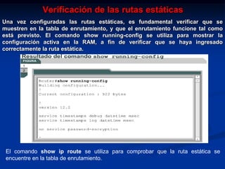 Verificación de las rutas estáticas
Una vez configuradas las rutas estáticas, es fundamental verificar que se
muestren en la tabla de enrutamiento, y que el enrutamiento funcione tal como
está previsto. El comando show running-config se utiliza para mostrar la
configuración activa en la RAM, a fin de verificar que se haya ingresado
correctamente la ruta estática.




 El comando show ip route se utiliza para comprobar que la ruta estática se
 encuentre en la tabla de enrutamiento.
 