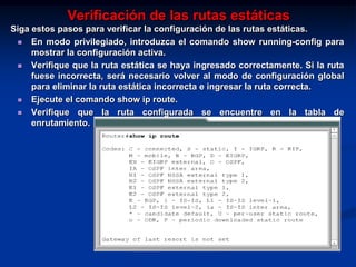 Verificación de las rutas estáticas
Siga estos pasos para verificar la configuración de las rutas estáticas.
  En modo privilegiado, introduzca el comando show running-config para
     mostrar la configuración activa.
  Verifique que la ruta estática se haya ingresado correctamente. Si la ruta
     fuese incorrecta, será necesario volver al modo de configuración global
     para eliminar la ruta estática incorrecta e ingresar la ruta correcta.
  Ejecute el comando show ip route.

  Verifique que la ruta configurada se encuentre en la tabla de
     enrutamiento.
 