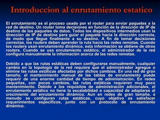 Introduccion al enrutamiento estatico
El enrutamiento es el proceso usado por el router para enviar paquetes a la
red de destino. Un router toma decisiones en función de la dirección de IP de
destino de los paquetes de datos. Todos los dispositivos intermedios usan la
dirección de IP de destino para guiar el paquete hacia la dirección correcta,
de modo que llegue finalmente a su destino. A fin de tomar decisiones
correctas, los routers deben aprender la ruta hacia las redes remotas. Cuando
los routers usan enrutamiento dinámico, esta información se obtiene de otros
routers. Cuando se usa enrutamiento estático, el administrador de la red
configura manualmente la información acerca de las redes remotas.

Debido a que las rutas estáticas deben configurarse manualmente, cualquier
cambio en la topología de la red requiere que el administrador agregue o
elimine las rutas estáticas afectadas por dichos cambios. En una red de gran
tamaño, el mantenimiento manual de las tablas de enrutamiento puede
requerir de una enorme cantidad de tiempo de administración. En redes
pequeñas, con pocos cambios, las rutas estáticas requieren muy poco
mantenimiento. Debido a los requisitos de administración adicionales, el
enrutamiento estático no tiene la escalabilidad o capacidad de adaptarse al
crecimiento del enrutamiento dinámico. Aun en redes de gran tamaño, a
menudo se configuran rutas estáticas, cuyo objetivo es satisfacer
requerimientos específicos, junto con un protocolo de enrutamiento
dinámico.
 