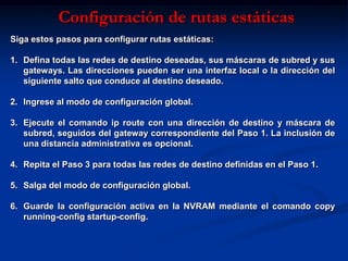 Configuración de rutas estáticas
Siga estos pasos para configurar rutas estáticas:

1. Defina todas las redes de destino deseadas, sus máscaras de subred y sus
   gateways. Las direcciones pueden ser una interfaz local o la dirección del
   siguiente salto que conduce al destino deseado.

2. Ingrese al modo de configuración global.

3. Ejecute el comando ip route con una dirección de destino y máscara de
   subred, seguidos del gateway correspondiente del Paso 1. La inclusión de
   una distancia administrativa es opcional.

4. Repita el Paso 3 para todas las redes de destino definidas en el Paso 1.

5. Salga del modo de configuración global.

6. Guarde la configuración activa en la NVRAM mediante el comando copy
   running-config startup-config.
 