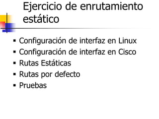 Ejercicio de enrutamiento
estático
ƒ Configuración de interfaz en Linux
ƒ Configuración de interfaz en Cisco
ƒ Rutas Estáticas
ƒ Rutas por defecto
ƒ Pruebas
 