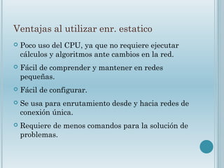 Ventajas al utilizar enr. estatico
 Poco uso del CPU, ya que no requiere ejecutar
cálculos y algoritmos ante cambios en la red.
 Fácil de comprender y mantener en redes
pequeñas.
 Fácil de configurar.
 Se usa para enrutamiento desde y hacia redes de
conexión única.
 Requiere de menos comandos para la solución de
problemas.
 