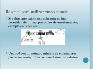Razones para utilizar rutas estatic.
 Si solamente existe una sola ruta no hay
necesidad de utlizar protocolos de enrutamiento,
ejemplo en redes stub.
 Una red con un número mínimo de enrutadores
puede ser configurada con enrutamiento estático.
 