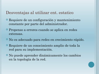 Desventajas al utilizar ent. estatico
 Requiere de un configuración y mantenimiento
constante por parte del administrador.
 Propenso a errores cuando se aplica en redes
extensas.
 No es adecuado para redes en crecimiento rápido.
 Requiere de un conocimiento amplio de toda la
red para su implementación.
 No puede aprender dinámicamente los cambios
en la topología de la red.
 
