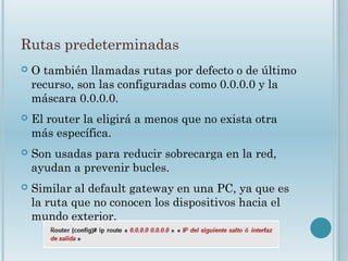 Rutas predeterminadas
 O también llamadas rutas por defecto o de último
recurso, son las configuradas como 0.0.0.0 y la
máscara 0.0.0.0.
 El router la eligirá a menos que no exista otra
más específica.
 Son usadas para reducir sobrecarga en la red,
ayudan a prevenir bucles.
 Similar al default gateway en una PC, ya que es
la ruta que no conocen los dispositivos hacia el
mundo exterior.
 