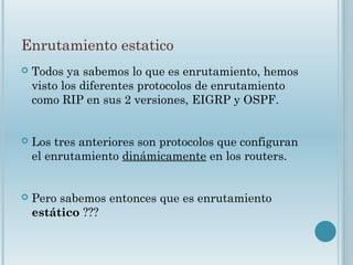 Enrutamiento estatico
 Todos ya sabemos lo que es enrutamiento, hemos
visto los diferentes protocolos de enrutamiento
como RIP en sus 2 versiones, EIGRP y OSPF.
 Los tres anteriores son protocolos que configuran
el enrutamiento dinámicamente en los routers.
 Pero sabemos entonces que es enrutamiento
estático ???
 