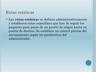 Rutas estaticas
 Las rutas estáticas se definen administrativamente
y establecen rutas específicas que han de seguir los
paquetes para pasar de un puerto de origen hasta un
puerto de destino. Se establece un control preciso del
enrutamiento según los parámetros del
administrador.
 