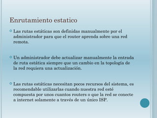 Enrutamiento estatico
 Las rutas estáticas son definidas manualmente por el
administrador para que el router aprenda sobre una red
remota.
 Un administrador debe actualizar manualmente la entrada
de ruta estática siempre que un cambio en la topología de
la red requiera una actualización.
 Las rutas estáticas necesitan pocos recursos del sistema, es
recomendable utilizarlas cuando nuestra red esté
compuesta por unos cuantos routers o que la red se conecte
a internet solamente a través de un único ISP.
 