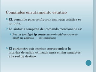 Comandos enrutamiento estatico
 EL comando para configurar una ruta estática es
ip route.
 La sintaxis completa del comando mencionado es:
 Router (config)# ip route network-address subnet-
mask {ip address |exit-interface}
 El parámetro exit-interface corresponde a la
interfaz de salida utilizada para enviar paquetes
a la red de destino.
 