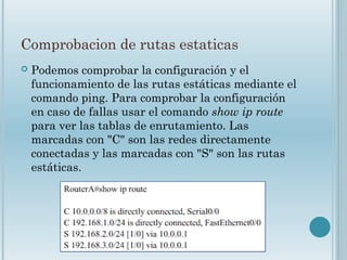 Comprobacion de rutas estaticas
 Podemos comprobar la configuración y el
funcionamiento de las rutas estáticas mediante el
comando ping. Para comprobar la configuración
en caso de fallas usar el comando show ip route
para ver las tablas de enrutamiento. Las
marcadas con "C" son las redes directamente
conectadas y las marcadas con "S" son las rutas
estáticas.
 