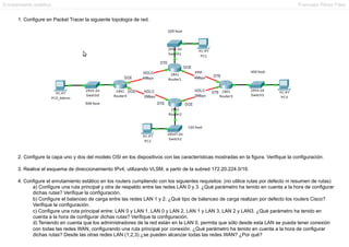 Enrutamiento estático

Francesc Pérez Fdez

1. Configure en Packet Tracer la siguiente topología de red.

2. Configure la capa uno y dos del modelo OSI en los dispositivos con las características mostradas en la figura. Verifique la configuración.
3. Realice el esquema de direccionamiento IPv4, utilizando VLSM, a partir de la subred 172.20.224.0/19.
4. Configure el enrutamiento estático en los routers cumpliendo con los siguientes requisitos: (no utilice rutas por defecto ni resumen de rutas)
a) Configure una ruta principal y otra de respaldo entre las redes LAN 0 y 3. ¿Qué parámetro ha tenido en cuenta a la hora de configurar
dichas rutas? Verifique la configuración.
b) Configure el balanceo de carga entre las redes LAN 1 y 2. ¿Qué tipo de balanceo de carga realizan por defecto los routers Cisco?
Verifique la configuración.
c) Configure una ruta principal entre: LAN 0 y LAN 1, LAN 0 y LAN 2, LAN 1 y LAN 3, LAN 2 y LAN3. ¿Qué parámetro ha tenido en
cuenta a la hora de configurar dichas rutas? Verifique la configuración.
d) Teniendo en cuenta que los administradores de la red están en la LAN 0, permita que sólo desde esta LAN se pueda tener conexión
con todas las redes WAN, configurando una ruta principal por conexión. ¿Qué parámetro ha tenido en cuenta a la hora de configurar
dichas rutas? Desde las otras redes LAN (1,2,3) ¿se pueden alcanzar todas las redes WAN? ¿Por qué?

 