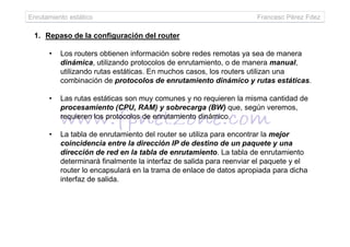 Enrutamiento estático Francesc Pérez Fdez
1. Repaso de la configuración del router
• Los routers obtienen información sobre redes remotas ya sea de manera
dinámica, utilizando protocolos de enrutamiento, o de manera manual,
utilizando rutas estáticas. En muchos casos, los routers utilizan una
combinación de protocolos de enrutamiento dinámico y rutas estáticas.
• Las rutas estáticas son muy comunes y no requieren la misma cantidad de
procesamiento (CPU, RAM) y sobrecarga (BW) que, según veremos,
requieren los protocolos de enrutamiento dinámico.
• La tabla de enrutamiento del router se utiliza para encontrar la mejor
coincidencia entre la dirección IP de destino de un paquete y una
dirección de red en la tabla de enrutamiento. La tabla de enrutamiento
determinará finalmente la interfaz de salida para reenviar el paquete y el
router lo encapsulará en la trama de enlace de datos apropiada para dicha
interfaz de salida.
 