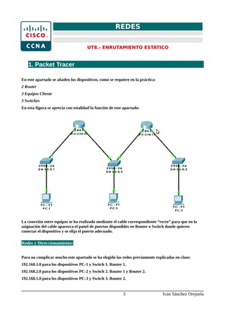 REDES
UT8.- ENRUTAMIENTO ESTÁTICO
1. Packet Tracer
En este apartado se añaden los dispositivos, como se requiere en la práctica:
2 Router
3 Equipos Cliente
3 Switches
En esta figura se aprecia con totalidad la función de este apartado:
La conexión entre equipos se ha realizado mediante el cable correspondiente “recto” para que en la
asignación del cable aparezca el panel de puertos disponibles en Router o Switch donde quieres
conectar el dispositivo y se elija el puerto adecuado.
Redes y Direccionamiento:
Para no complicar mucho este apartado se ha elegido las redes previamente explicadas en clase:
192.168.1.0 para los dispositivos PC-1 y Switch 1. Router 1.
192.168.2.0 para los dispositivos PC-2 y Switch 2. Router 1 y Router 2.
192.168.1.0 para los dispositivos PC-3 y Switch 3. Router 2.
3 Iván Sánchez Orejuela
 