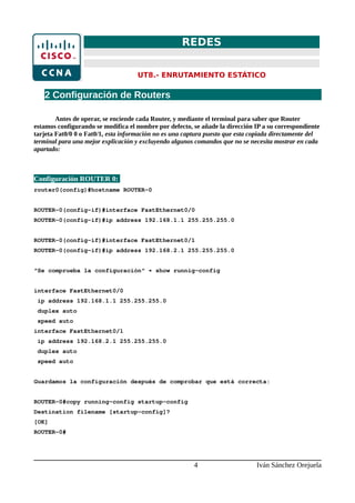 REDES
UT8.- ENRUTAMIENTO ESTÁTICO
2 Configuración de Routers
Antes de operar, se enciende cada Router, y mediante el terminal para saber que Router
estamos configurando se modifica el nombre por defecto, se añade la dirección IP a su correspondiente
tarjeta Fat0/0 0 o Fat0/1, esta información no es una captura puesto que esta copiada directamente del
terminal para una mejor explicación y excluyendo algunos comandos que no se necesita mostrar en cada
apartado:
Configuración ROUTER 0:
router0(config)#hostname ROUTER-0
ROUTER-0(config-if)#interface FastEthernet0/0
ROUTER-0(config-if)#ip address 192.168.1.1 255.255.255.0
ROUTER-0(config-if)#interface FastEthernet0/1
ROUTER-0(config-if)#ip address 192.168.2.1 255.255.255.0
“Se comprueba la configuración“ → show runnig-config
interface FastEthernet0/0
ip address 192.168.1.1 255.255.255.0
duplex auto
speed auto
interface FastEthernet0/1
ip address 192.168.2.1 255.255.255.0
duplex auto
speed auto
Guardamos la configuración después de comprobar que está correcta:
ROUTER-0#copy running-config startup-config
Destination filename [startup-config]?
[OK]
ROUTER-0#
4 Iván Sánchez Orejuela
 