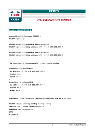 REDES
UT8.- ENRUTAMIENTO ESTÁTICO
Configuración ROUTER 1:
router1(config)#hostname ROUTER-1
ROUTER-1(config)#
ROUTER-1(config)#interface fastEthernet0/0
ROUTER-1(config-if)#ip address 192.168.2.2 255.255.255.0
ROUTER-1(config)#interface fastEthernet0/1
ROUTER-1(config-if)#ip address 192.168.3.1 255.255.255.0
“Se comprueba la configuración“ → show runnig-config
interface FastEthernet0/0
ip address 192.168.2.2 255.255.255.0
duplex auto
speed auto
!
interface FastEthernet0/1
ip address 192.168.3.1 255.255.255.0
duplex auto
speed auto
Guardamos la configuración después de comprobar que está correcta:
ROUTER-1#copy running-config startup-config
Destination filename [startup-config]?
Building configuration...
[OK]
ROUTER-1#
5 Iván Sánchez Orejuela
 