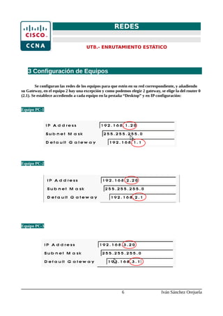 REDES
UT8.- ENRUTAMIENTO ESTÁTICO
3 Configuración de Equipos
Se configuran las redes de los equipos para que estén en su red correspondiente, y añadiendo
su Gateway, en el equipo 2 hay una excepción y como podemos elegir 2 gateway, se elige la del router 0
(2.1). Se establece accediendo a cada equipo en la pestaña “Desktop” y en IP configuración:
Equipo PC-1
Equipo PC-2
Equipo PC-3
6 Iván Sánchez Orejuela
 
