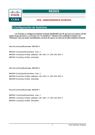 REDES
UT8.- ENRUTAMIENTO ESTÁTICO
4 Configuración de Switches
Los Switches se configuran mediante terminal añadiéndole una IP, que esté en la misma red del
equipo al que pertenece, y se levanta con “no shutdown”. Además se ha cambiado el nombre con
“hotsname” para un mejor entendimiento a la hora de operar en cada uno de ellos mediante terminal:
Switch(config)#hostname SWICTH-3
SWITCH-3(config)#interface vlan 1
SWITCH-3(config-if)#ip address 192.168.3.5 255.255.255.0
SWITCH-3(config-if)#no shutdown
Switch(config)#hostname SWICTH-2
SWICTH-2(config)#interface vlan 1
SWICTH-2(config-if)#ip address 192.168.2.5 255.255.255.0
SWICTH-2(config-if)#no shutdown
Switch(config)#hostname SWITCH-1
SWITCH-1(config)#interface vlan 1
SWITCH-1(config-if)#ip address 192.168.1.5 255.255.255.0
SWITCH-1(config-if)#no shutdown
7 Iván Sánchez Orejuela
 