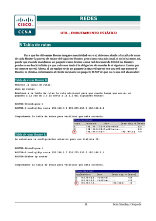 REDES
UT8.- ENRUTAMIENTO ESTÁTICO
5 Tabla de rutas
Para que los diferentes Router tengan conectividad entre sí, debemos añadir a la tabla de rutas
de cada Router la puerta de enlace del siguiente Router, pero como ruta adicional, si no lo hacemos así,
puede que cuando mandemos un paquete como destino a una red desconocida 0.0.0.0 los Routers
producen un bucle infinito ya que cada uno tendrá la obligación de mandar lo al siguiente Router por
no conocer su red. Ahora, si un equipo envía un paquete a otra red que no sea una red que conoce el
Router, lo elimina, informando al cliente mediante un paquete ICMP de que no es una red alcanzable:
Tabla de rutas Router 0:
Muestra la tabla de rutas:
show ip router
Añadimos a la tabla de rutas la ruta adicional para que cuando tenga que enviar un
paquete a la red de 3.0 lo envíe a la 2.2 del siguiente Router:
ROUTER-0#configure t
ROUTER-0(config)#ip route 192.168.3.0 255.255.255.0 192.168.2.2
Comprobamos la tabla de rutas para verificar que está correcto.
Tabla de rutas Router 1:
Se establece la configuración anterior pero con distinta IP:
ROUTER-1#configure t
ROUTER-1(config)#ip route 192.168.1.0 255.255.255.0 192.168.2.1
ROUTER-1#show ip router
Comprobamos la tabla de rutas para verificar que está correcto.
8 Iván Sánchez Orejuela
 