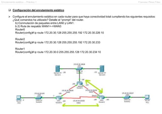 Enrutamiento estático – Práctica 1 Francesc Pérez Fdez
 Configuración del enrutamiento estático
 Configure el enrutamiento estático en cada router para que haya conectividad total cumpliendo los siguientes requisitos:
¿Qué comandos ha utilizado? Detalle el “prompt” del router.
b) Conmutación de paquetes entre LAN0 y LAN1:
b.2) Ruta de respaldo WAN1<->WAN3
Router0
Router(config)# ip route 172.20.30.128 255.255.255.192 172.20.30.226 10
Router2
Router(config)# ip route 172.20.30.128 255.255.255.192 172.20.30.233
Router1
Router(config)# ip route 172.20.30.0 255.255.255.128 172.20.30.234 10
 