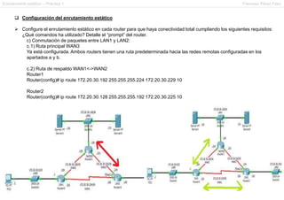Enrutamiento estático – Práctica 1 Francesc Pérez Fdez
 Configuración del enrutamiento estático
 Configure el enrutamiento estático en cada router para que haya conectividad total cumpliendo los siguientes requisitos:
¿Qué comandos ha utilizado? Detalle el “prompt” del router.
c) Conmutación de paquetes entre LAN1 y LAN2:
c.1) Ruta principal WAN3
Ya está configurada. Ambos routers tienen una ruta predeterminada hacia las redes remotas configuradas en los
apartados a y b.
c.2) Ruta de respaldo WAN1<->WAN2
Router1
Router(config)# ip route 172.20.30.192 255.255.255.224 172.20.30.229 10
Router2
Router(config)# ip route 172.20.30.128 255.255.255.192 172.20.30.225 10
 