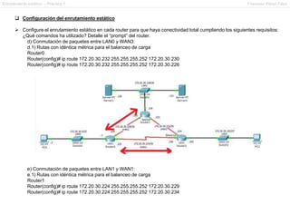 Enrutamiento estático – Práctica 1 Francesc Pérez Fdez
 Configuración del enrutamiento estático
 Configure el enrutamiento estático en cada router para que haya conectividad total cumpliendo los siguientes requisitos:
¿Qué comandos ha utilizado? Detalle el “prompt” del router.
d) Conmutación de paquetes entre LAN0 y WAN3:
d.1) Rutas con idéntica métrica para el balanceo de carga
Router0
Router(config)# ip route 172.20.30.232 255.255.255.252 172.20.30.230
Router(config)# ip route 172.20.30.232 255.255.255.252 172.20.30.226
e) Conmutación de paquetes entre LAN1 y WAN1:
e.1) Rutas con idéntica métrica para el balanceo de carga
Router1
Router(config)# ip route 172.20.30.224 255.255.255.252 172.20.30.229
Router(config)# ip route 172.20.30.224 255.255.255.252 172.20.30.234
 