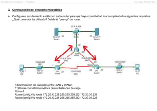 Enrutamiento estático – Práctica 1 Francesc Pérez Fdez
 Configuración del enrutamiento estático
 Configure el enrutamiento estático en cada router para que haya conectividad total cumpliendo los siguientes requisitos:
¿Qué comandos ha utilizado? Detalle el “prompt” del router.
f) Conmutación de paquetes entre LAN2 y WAN2:
f.1) Rutas con idéntica métrica para el balanceo de carga
Router2
Router(config)# ip route 172.20.30.228 255.255.255.252 172.20.30.233
Router(config)# ip route 172.20.30.228 255.255.255.252 172.20.30.225
 