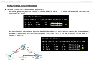 Enrutamiento estático – Práctica 1 Francesc Pérez Fdez
 Configuración del enrutamiento estático
 Verifique cada uno de los apartados del punto anterior.
a.1) Desde el PC0 ejecutamos el comando tracert hacia el PC1, tracert 172.20.30.194. Así veremos la ruta que sigue
el paquete IP por la red.
a.2) Deshabilitamos manualmente alguna de las interfaces de la WAN1 (shutdown), en nuestro caso R2 serial 0/0/0, y
desde el PC0 ejecutamos el comando tracert hacia el PC1, tracert 172.20.30.194. Así veremos la ruta que sigue el
paquete IP por la red.
 