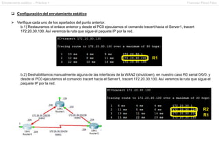 Enrutamiento estático – Práctica 1 Francesc Pérez Fdez
 Configuración del enrutamiento estático
 Verifique cada uno de los apartados del punto anterior.
b.1) Restauramos el enlace anterior y desde el PC0 ejecutamos el comando tracert hacia el Server1, tracert
172.20.30.130. Así veremos la ruta que sigue el paquete IP por la red.
b.2) Deshabilitamos manualmente alguna de las interfaces de la WAN2 (shutdown), en nuestro caso R0 serial 0/0/0, y
desde el PC0 ejecutamos el comando tracert hacia el Server1, tracert 172.20.30.130. Así veremos la ruta que sigue el
paquete IP por la red.
 