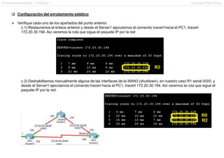 Enrutamiento estático – Práctica 1 Francesc Pérez Fdez
 Configuración del enrutamiento estático
 Verifique cada uno de los apartados del punto anterior.
c.1) Restauramos el enlace anterior y desde el Server1 ejecutamos el comando tracert hacia el PC1, tracert
172.20.30.194. Así veremos la ruta que sigue el paquete IP por la red
c.2) Deshabilitamos manualmente alguna de las interfaces de la WAN3 (shutdown), en nuestro caso R1 serial 0/0/0, y
desde el Server1 ejecutamos el comando tracert hacia el PC1, tracert 172.20.30.194. Así veremos la ruta que sigue el
paquete IP por la red.
 