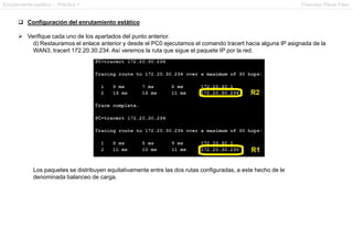 Enrutamiento estático – Práctica 1 Francesc Pérez Fdez
 Configuración del enrutamiento estático
 Verifique cada uno de los apartados del punto anterior.
d) Restauramos el enlace anterior y desde el PC0 ejecutamos el comando tracert hacia alguna IP asignada de la
WAN3, tracert 172.20.30.234. Así veremos la ruta que sigue el paquete IP por la red.
Los paquetes se distribuyen equitativamente entre las dos rutas configuradas, a este hecho de le
denominada balanceo de carga.
 