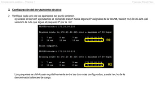 Enrutamiento estático – Práctica 1 Francesc Pérez Fdez
 Configuración del enrutamiento estático
 Verifique cada uno de los apartados del punto anterior.
e) Desde el Server1 ejecutamos el comando tracert hacia alguna IP asignada de la WAN1, tracert 172.20.30.225. Así
veremos la ruta que sigue el paquete IP por la red
Los paquetes se distribuyen equitativamente entre las dos rutas configuradas, a este hecho de le
denominada balanceo de carga.
 