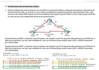 Enrutamiento estático – Práctica 1 Francesc Pérez Fdez
 Configuración del enrutamiento estático
 Hemos verificado que ante la caída de una red WAN el enrutamiento estático configurado aprovecha la redundancia de
caminos entre las LAN. La caída de un único enlace es totalmente transparente para las comunicaciones. Pero, ¿qué
ocurriría si dos redes WAN cayesen de forma simultánea? Supongamos que las WAN 2 y 3 han caído porque ha habido
un corte de luz en las instalaciones donde se encuentra Router1.
Router0 elimina la WAN2 y todas las rutas principales o de respaldo cuya IP de siguiente salto pertenecía a la WAN2 de su
tabla de enrutamiento. Las dos rutas resaltadas en color son erróneas porque ambas redes (LAN1 y WAN3) físicamente
son inalcanzables
Router2 elimina la WAN3 y todas las rutas principales o de respaldo cuya IP de siguiente salto pertenecía a la WAN3 de su
tabla de enrutamiento. Las dos rutas resaltadas en color son erróneas porque ambas redes (LAN1 y WAN2) físicamente
son inalcanzables.
 