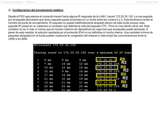 Enrutamiento estático – Práctica 1 Francesc Pérez Fdez
 Configuración del enrutamiento estático
Desde el PC0 ejecutamos el comando tracert hacia alguna IP asignada de la LAN1, tracert 172.20.30.130. La ruta seguida
por el paquete demuestra que dicho paquete queda encerrado en un bucle entre los routers 0 y 2. Este fenómeno recibe el
nombre de bucle de enrutamiento. El paquete no queda indefinidamente atrapado dentro de este bucle porque cada
paquete IP posee en su cabecera un contador que delimita la vida del paquete (TTL: Time to Live) dentro de la red. Este
contador no es ni más ni menos que el número máximo de dispositivos de capa tres que el paquete puede atravesar. A
pesar de esta medida, la solución aportada por el protocolo IPv4 no es definitiva ni mucho menos. Una cantidad mínima de
paquetes atrapados en el bucle pueden ocasionar la congestión del enlaces e interrumpir las comunicaciones entre la
LAN0 y la LAN2.
 