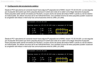 Enrutamiento estático – Práctica 1 Francesc Pérez Fdez
 Configuración del enrutamiento estático
Desde el PC0 ejecutamos el comando tracert hacia alguna IP asignada de la WAN3, tracert 172.20.30.233. La ruta seguida
por el paquete demuestra que dicho paquete alcanza el router2 pero este al no saber como llegar descarta el paquete.
Estos paquetes están siendo enrutados por Router0 y ocupan ancho de banda del enlace WAN1 cuando su red de destino
es inalcanzable. Se utilizan recursos de la red ineficientemente. Una cantidad mínima de estos paquetes pueden ocasionar
la congestión del enlace e interrumpir las comunicaciones entre la LAN0 y la LAN2.
Desde el PC1 ejecutamos el comando tracert hacia alguna IP asignada de la WAN2, tracert 172.20.30.229. La ruta seguida
por el paquete demuestra que dicho paquete alcanza el router0 pero este al no saber como llegar descarta el paquete.
Estos paquetes están siendo enrutados por Router2 y ocupan ancho de banda del enlace WAN1 cuando su red de destino
es inalcanzable. Se utilizan recursos de la red ineficientemente. Una cantidad mínima de estos paquetes pueden ocasionar
la congestión del enlace e interrumpir las comunicaciones entre la LAN0 y la LAN2.
 