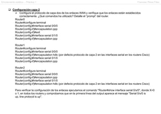Enrutamiento estático – Práctica 1 Francesc Pérez Fdez
 Configuración capa 2
 Configure el protocolo de capa dos de los enlaces WAN y verifique que los enlaces están establecidos
correctamente. ¿Qué comandos ha utilizado? Detalle el “prompt” del router.
Router0
Router#configure terminal
Router(config)#interface serial 0/0/0
Router(config-if)#encapsulation ppp
Router(config-if)#exit
Router(config)#interface serial 0/1/0
Router(config-if)#encapsulation ppp
Router1
Router#configure terminal
Router(config)#interface serial 0/0/0
Router(config-if)#encapsulation hdlc (por defecto protocolo de capa 2 en las interfaces serial en los routers Cisco)
Router(config)#interface serial 0/1/0
Router(config-if)#encapsulation ppp
Router2
Router#configure terminal
Router(config)#interface serial 0/0/0
Router(config-if)#encapsulation ppp
Router(config)#interface serial 0/1/0
Router(config-if)#encapsulation hdlc (por defecto protocolo de capa 2 en las interfaces serial en los routers Cisco)
Para verificar la configuración de los enlaces ejecutamos el comando "Router#show interface serial 0/x/0", donde X=0
o 1, en todos los routers y comprobamos que en la primera línea del output aparece el mensaje "Serial 0/x/0 is
up, line protocol is up".
 