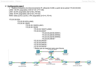 Enrutamiento estático – Práctica 1 Francesc Pérez Fdez
 Configuración capa 3
 Realice el esquema de direccionamiento IP, utilizando VLSM, a partir de la subred 172.20.30.0/24:
LAN0: 125 IPs asignables (125+2=127, 2^7=128)
LAN1: 62 IPs asignables (62+2=64, 2^6=64)
LAN2: 30 IPs asignables (30+2=32, 2^5=32)
WAN: redes punto a punto, 2 IPs asignables (2+2=4, 2^2=4)
172.20.30.0/24-
172.20.30.0/25 (LAN0)
172.20.30.128/25
172.20.30.128/26 (LAN1)
172.20.30.192/26
172.20.30.192/27 (LAN2)
172.20.30.224/27
172.20.30.224/30 (WAN1)
172.20.30.228/30 (WAN2)
172.20.30.232/30 (WAN3)
172.20.30.236/30 *
172.20.30.240/30 *
172.20.30.244/30 *
172.20.30.248/30 *
172.20.30.252/30 *
* Redes que se reservan para usos futuros
 