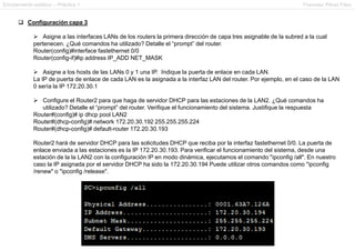 Enrutamiento estático – Práctica 1 Francesc Pérez Fdez
 Configuración capa 3
 Asigne a las interfaces LANs de los routers la primera dirección de capa tres asignable de la subred a la cual
pertenecen. ¿Qué comandos ha utilizado? Detalle el “prompt” del router.
Router(config)#interface fastethernet 0/0
Router(config-if)#ip address IP_ADD NET_MASK
 Asigne a los hosts de las LANs 0 y 1 una IP. Indique la puerta de enlace en cada LAN.
La IP de puerta de enlace de cada LAN es la asignada a la interfaz LAN del router. Por ejemplo, en el caso de la LAN
0 sería la IP 172.20.30.1
 Configure el Router2 para que haga de servidor DHCP para las estaciones de la LAN2. ¿Qué comandos ha
utilizado? Detalle el “prompt” del router. Verifique el funcionamiento del sistema. Justifique la respuesta
Router#(config)# ip dhcp pool LAN2
Router#(dhcp-config)# network 172.20.30.192 255.255.255.224
Router#(dhcp-config)# default-router 172.20.30.193
Router2 hará de servidor DHCP para las solicitudes DHCP que reciba por la interfaz fastethernet 0/0. La puerta de
enlace enviada a las estaciones es la IP 172.20.30.193. Para verificar el funcionamiento del sistema, desde una
estación de la la LAN2 con la configuración IP en modo dinámica, ejecutamos el comando "ipconfig /all". En nuestro
caso la IP asignada por el servidor DHCP ha sido la 172.20.30.194 Puede utilizar otros comandos como "ipconfig
/renew" o "ipconfig /release".
 