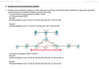 Enrutamiento estático – Práctica 1 Francesc Pérez Fdez
 Configuración del enrutamiento estático
 Configure el enrutamiento estático en cada router para que haya conectividad total cumpliendo los siguientes requisitos:
¿Qué comandos ha utilizado? Detalle el “prompt” del router.
a) Conmutación de paquetes entre LAN0 y LAN2:
a.1) Ruta principal WAN1
Router0
Router(config)# ip route 172.20.30.192 255.255.255.224 172.20.30.226
Router2
Router(config)# ip route 172.20.30.0 255.255.255.128 172.20.30.225
a.2) Ruta de respaldo WAN2<->WAN3
Router0
Router(config)# ip route 172.20.30.192 255.255.255.224 172.20.30.230 10
Router1
Router(config)# ip route 172.20.30.192 255.255.255.224 172.20.30.234
 