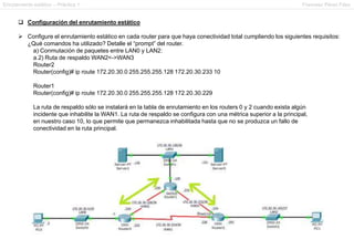 Enrutamiento estático – Práctica 1 Francesc Pérez Fdez
 Configuración del enrutamiento estático
 Configure el enrutamiento estático en cada router para que haya conectividad total cumpliendo los siguientes requisitos:
¿Qué comandos ha utilizado? Detalle el “prompt” del router.
a) Conmutación de paquetes entre LAN0 y LAN2:
a.2) Ruta de respaldo WAN2<->WAN3
Router2
Router(config)# ip route 172.20.30.0 255.255.255.128 172.20.30.233 10
Router1
Router(config)# ip route 172.20.30.0 255.255.255.128 172.20.30.229
La ruta de respaldo sólo se instalará en la tabla de enrutamiento en los routers 0 y 2 cuando exista algún
incidente que inhabilite la WAN1. La ruta de respaldo se configura con una métrica superior a la principal,
en nuestro caso 10, lo que permite que permanezca inhabilitada hasta que no se produzca un fallo de
conectividad en la ruta principal.
 
