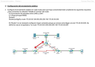 Enrutamiento estático – Práctica 1 Francesc Pérez Fdez
 Configuración del enrutamiento estático
 Configure el enrutamiento estático en cada router para que haya conectividad total cumpliendo los siguientes requisitos:
¿Qué comandos ha utilizado? Detalle el “prompt” del router.
b) Conmutación de paquetes entre LAN0 y LAN1:
b.1) Ruta principal WAN2
Router0
Router(config)# ip route 172.20.30.128 255.255.255.192 172.20.30.230
En Router1 no es necesario configurar ningún comando porque ya conoce como llegar a la red 172.20.30.0/25. Se
definió la ruta en el apartado a "ip route 172.20.30.0 255.255.255.128 172.20.30.229”.
 