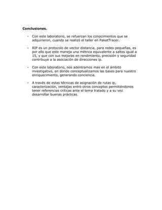 Conclusiones.
- Con este laboratorio, se refuerzan los conocimientos que se
adquirieron, cuando se realizó el taller en PaketTracer.
- RIP es un protocolo de vector distancia, para redes pequeñas, es
por ello que este maneja una métrica equivalente a saltos igual a
15, y que con sus mejoras en rendimiento, precisión y seguridad
contribuye a la asociación de direcciones ip.
- Con este laboratorio, nos adentramos mas en el ámbito
investigativo, en donde conceptualizamos las bases para nuestro
enriquecimiento, generando conciencia.
- A través de estas técnicas de asignación de rutas ip,
caracterización, ventajas entro otros conceptos permitiéndonos
tener referencias críticas ante el tema tratado y a su vez
desarrollar buenas prácticas.
 