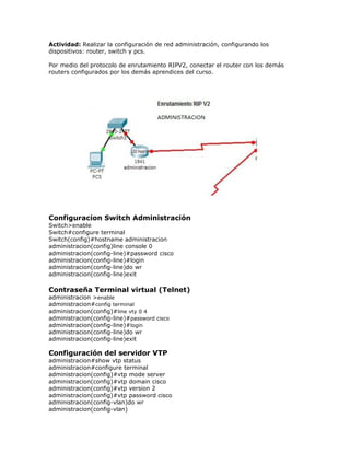 Actividad: Realizar la configuración de red administración, configurando los
dispositivos: router, switch y pcs.
Por medio del protocolo de enrutamiento RIPV2, conectar el router con los demás
routers configurados por los demás aprendices del curso.
Configuracion Switch Administración
Switch>enable
Switch#configure terminal
Switch(config)#hostname administracion
administracion(config)line console 0
administracion(config-line)#password cisco
administracion(config-line)#login
administracion(config-line)do wr
administracion(config-line)exit
Contraseña Terminal virtual (Telnet)
administracion >enable
administracion#config terminal
administracion(config)#line vty 0 4
administracion(config-line)#password cisco
administracion(config-line)#login
administracion(config-line)do wr
administracion(config-line)exit
Configuración del servidor VTP
administracion#show vtp status
administracion#configure terminal
administracion(config)#vtp mode server
administracion(config)#vtp domain cisco
administracion(config)#vtp version 2
administracion(config)#vtp password cisco
administracion(config-vlan)do wr
administracion(config-vlan)
 
