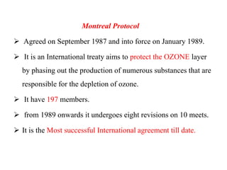 Montreal Protocol
 Agreed on September 1987 and into force on January 1989.
 It is an International treaty aims to protect the OZONE layer
by phasing out the production of numerous substances that are
responsible for the depletion of ozone.
 It have 197 members.
 from 1989 onwards it undergoes eight revisions on 10 meets.
 It is the Most successful International agreement till date.
 